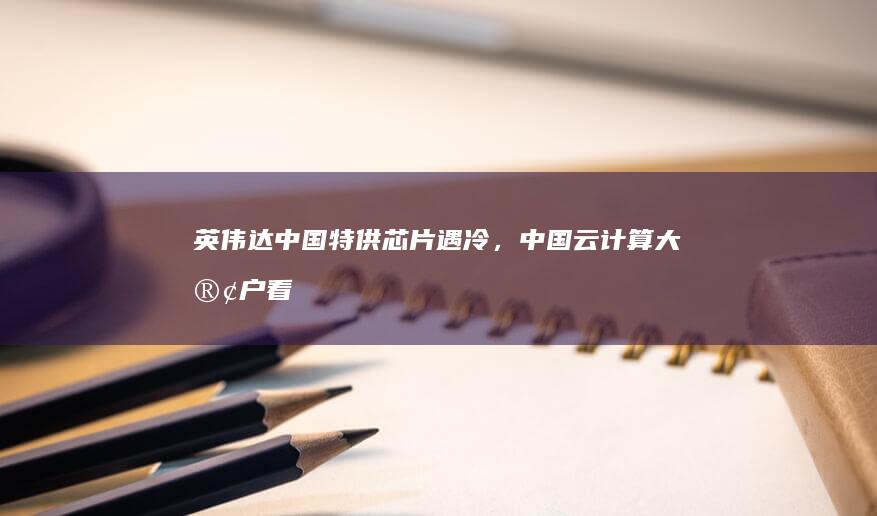 英伟达中国特供芯片遇冷，中国云计算大客户「看不上」性能降级版芯片，如何看待此事？